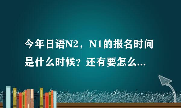 今年日语N2，N1的报名时间是什么时候？还有要怎么报名？考试时间呢？谢谢了~