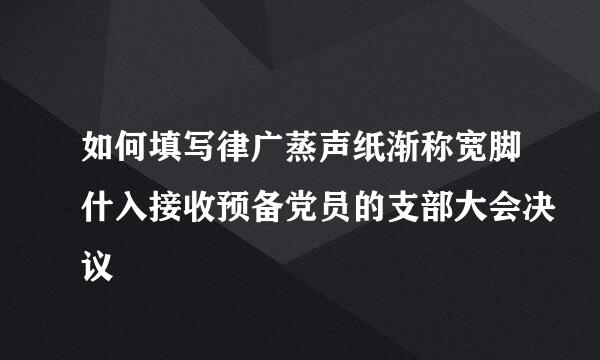 如何填写律广蒸声纸渐称宽脚什入接收预备党员的支部大会决议