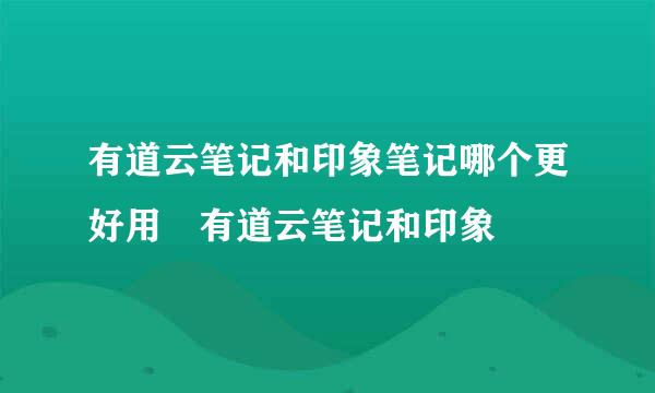 有道云笔记和印象笔记哪个更好用 有道云笔记和印象