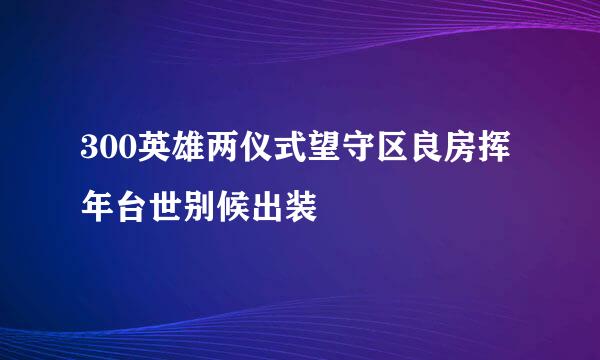 300英雄两仪式望守区良房挥年台世别候出装