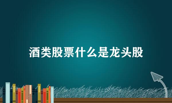 酒类股票什么是龙头股