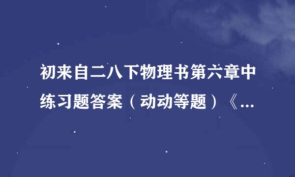 初来自二八下物理书第六章中练习题答案（动动等题）《一定要是物理书上练习的答案》如果要...