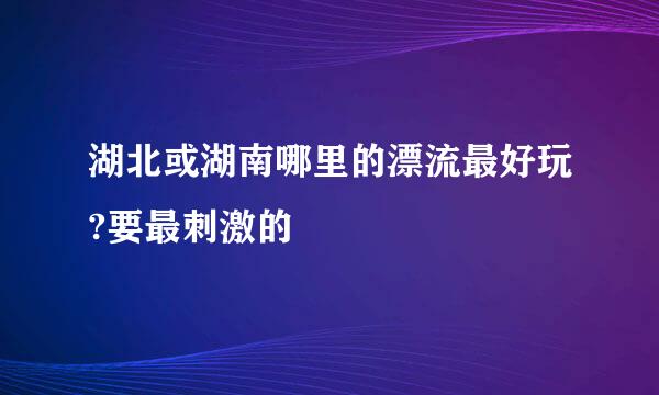 湖北或湖南哪里的漂流最好玩?要最刺激的