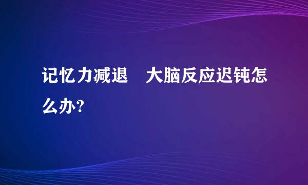 记忆力减退 大脑反应迟钝怎么办?