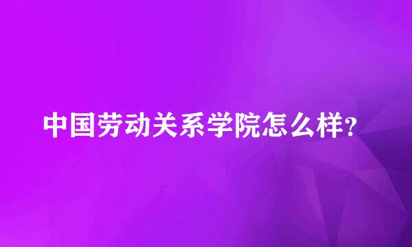 中国劳动关系学院怎么样？