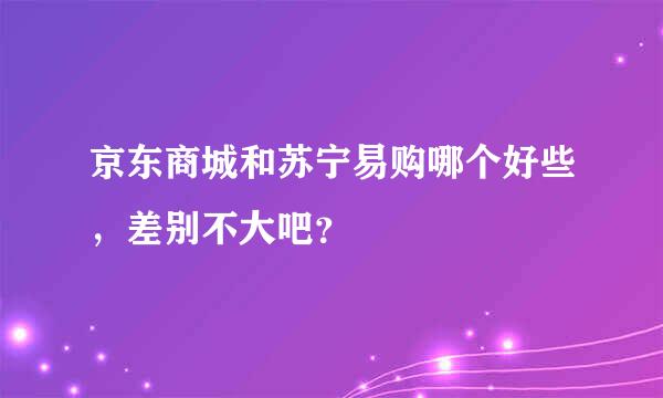 京东商城和苏宁易购哪个好些，差别不大吧？