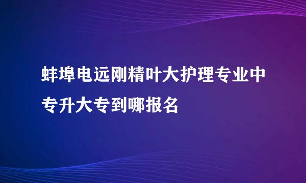 蚌埠电远刚精叶大护理专业中专升大专到哪报名