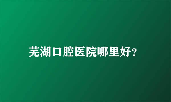 芜湖口腔医院哪里好？