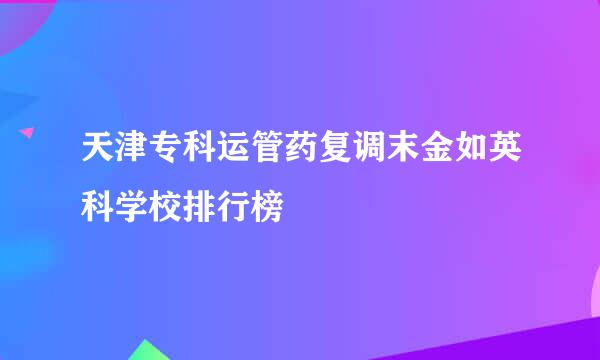 天津专科运管药复调末金如英科学校排行榜