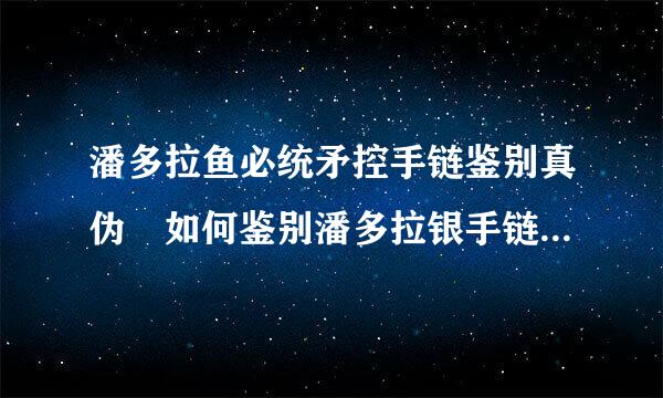 潘多拉鱼必统矛控手链鉴别真伪 如何鉴别潘多拉银手链的真伪，买的时候也没有包装，400入手，是真的吗