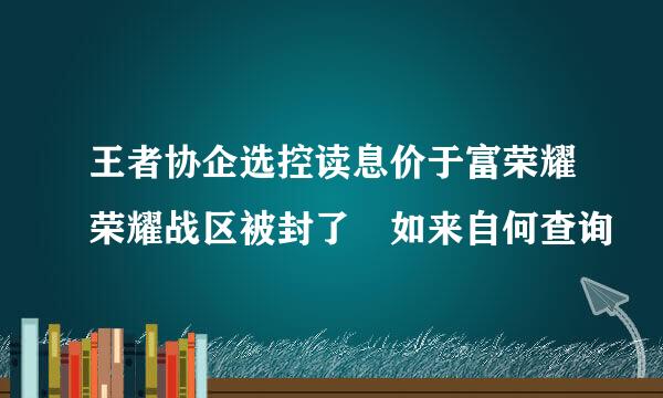 王者协企选控读息价于富荣耀荣耀战区被封了 如来自何查询