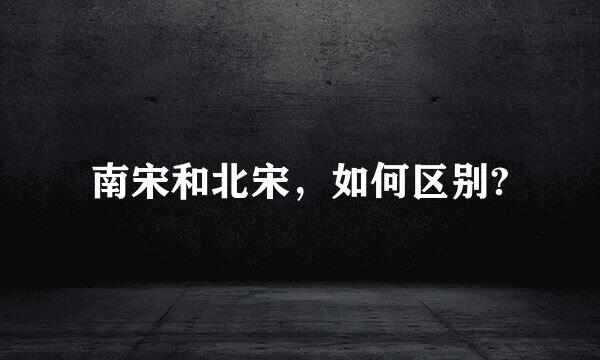 南宋和北宋，如何区别?