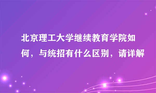 北京理工大学继续教育学院如何，与统招有什么区别，请详解