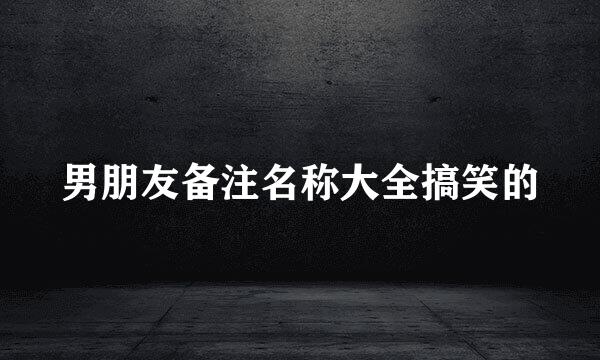 男朋友备注名称大全搞笑的