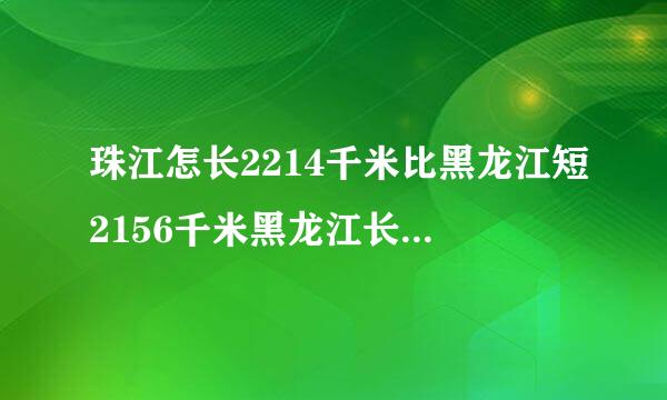 珠江怎长2214千米比黑龙江短2156千米黑龙江长多少千米