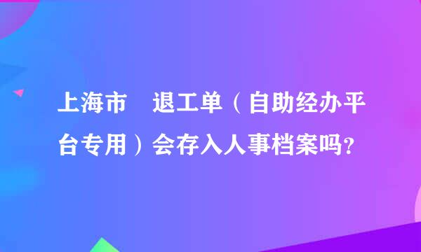 上海市 退工单（自助经办平台专用）会存入人事档案吗？