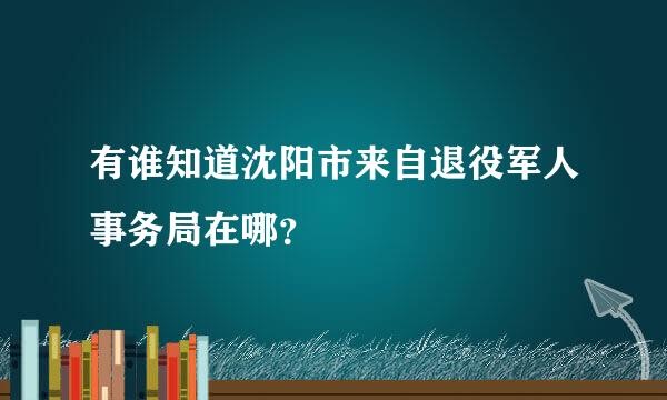 有谁知道沈阳市来自退役军人事务局在哪？