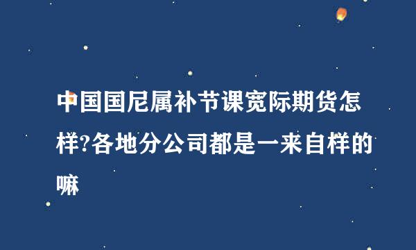 中国国尼属补节课宽际期货怎样?各地分公司都是一来自样的嘛