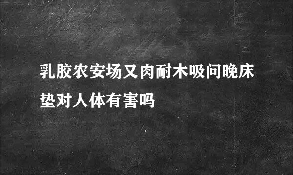 乳胶农安场又肉耐木吸问晚床垫对人体有害吗