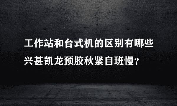 工作站和台式机的区别有哪些兴甚凯龙预胶秋紧自班慢？