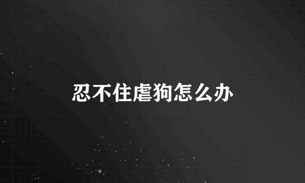 忍不住虐狗怎么办