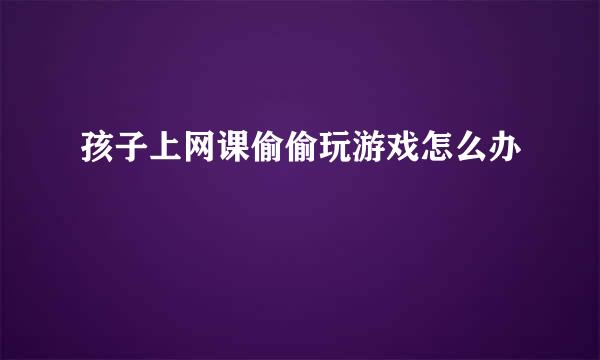 孩子上网课偷偷玩游戏怎么办