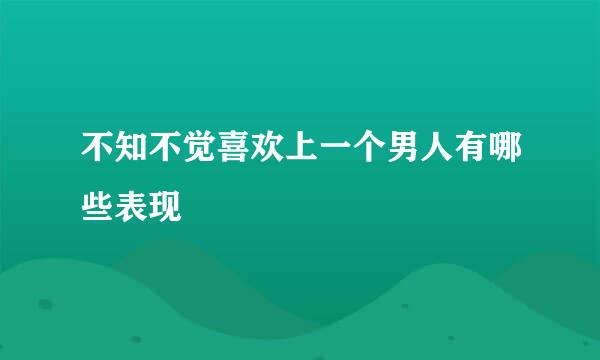 不知不觉喜欢上一个男人有哪些表现