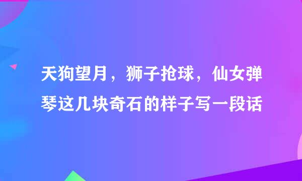 天狗望月，狮子抢球，仙女弹琴这几块奇石的样子写一段话