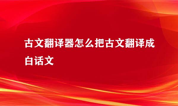 古文翻译器怎么把古文翻译成白话文
