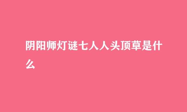 阴阳师灯谜七人人头顶草是什么