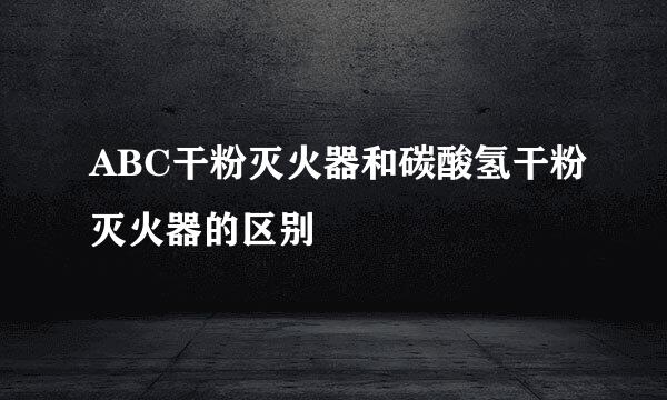 ABC干粉灭火器和碳酸氢干粉灭火器的区别