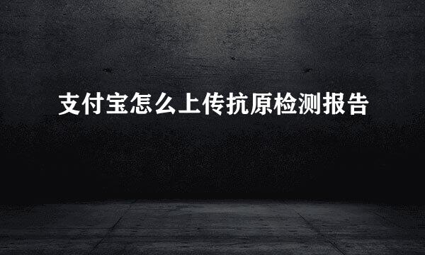 支付宝怎么上传抗原检测报告