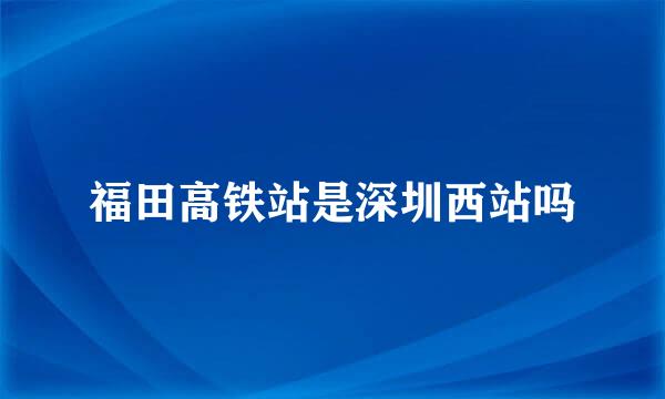 福田高铁站是深圳西站吗