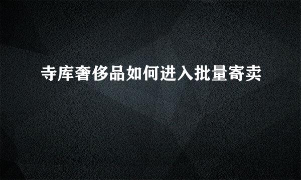 寺库奢侈品如何进入批量寄卖