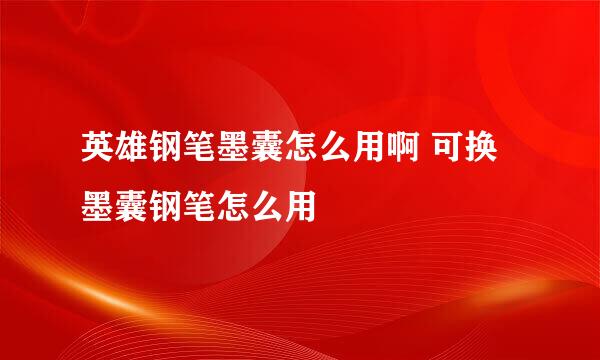 英雄钢笔墨囊怎么用啊 可换墨囊钢笔怎么用