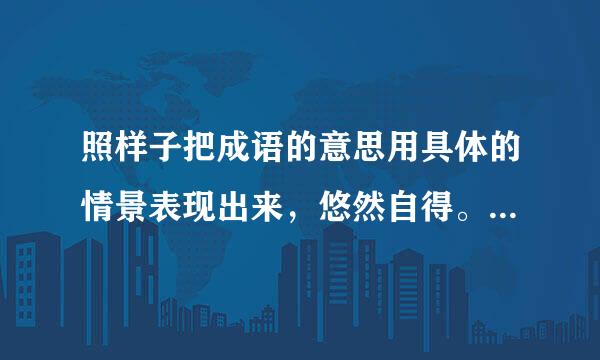 照样子把成语的意思用具体的情景表现出来，悠然自得。 照样子把成语的意思用具体的情景表现出