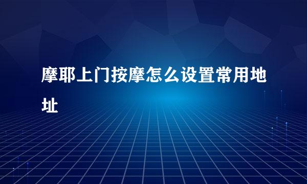 摩耶上门按摩怎么设置常用地址