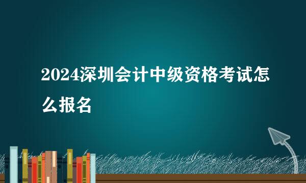 2024深圳会计中级资格考试怎么报名