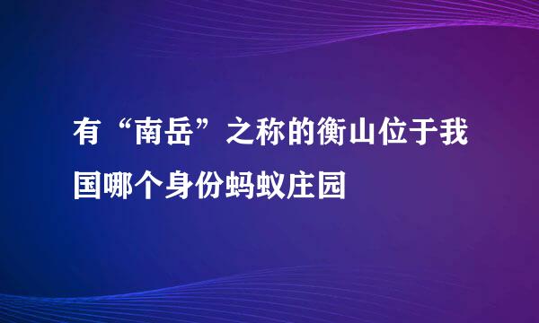 有“南岳”之称的衡山位于我国哪个身份蚂蚁庄园
