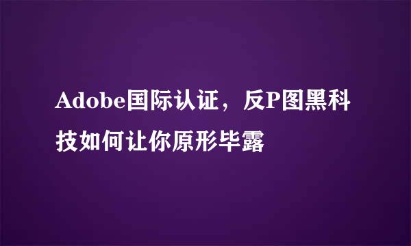 Adobe国际认证，反P图黑科技如何让你原形毕露