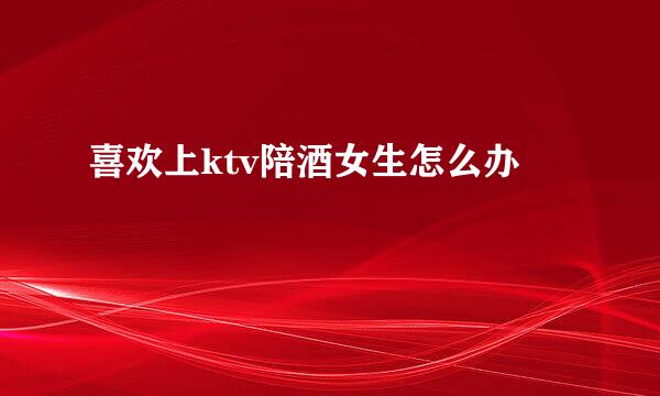 喜欢上ktv陪酒女生怎么办