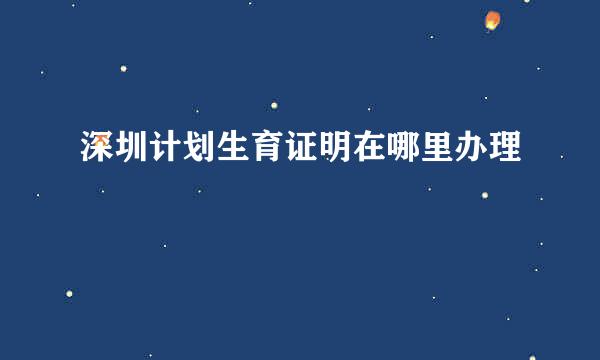 深圳计划生育证明在哪里办理