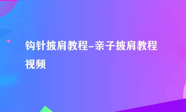 钩针披肩教程-亲子披肩教程视频