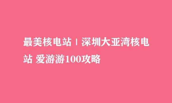 最美核电站｜深圳大亚湾核电站 爱游游100攻略