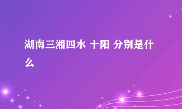 湖南三湘四水 十阳 分别是什么