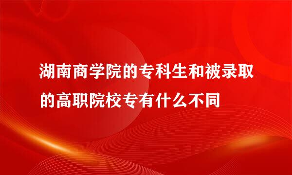 湖南商学院的专科生和被录取的高职院校专有什么不同