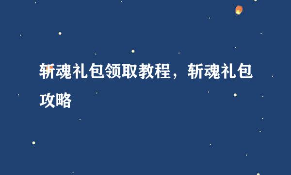 斩魂礼包领取教程，斩魂礼包攻略