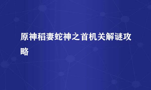 原神稻妻蛇神之首机关解谜攻略