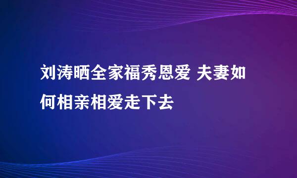 刘涛晒全家福秀恩爱 夫妻如何相亲相爱走下去