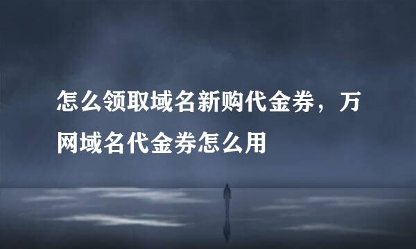 怎么领取域名新购代金券，万网域名代金券怎么用